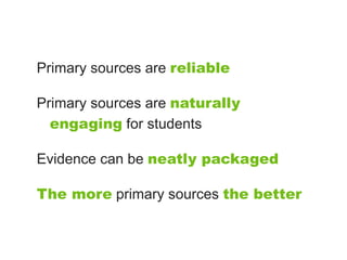 Primary sources are reliable

Primary sources are naturally
  engaging for students

Evidence can be neatly packaged

The more primary sources the better
 