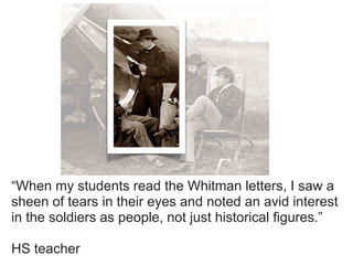 “When my students read the Whitman letters, I saw a
sheen of tears in their eyes and noted an avid interest
in the soldiers as people, not just historical figures.”

HS teacher
 