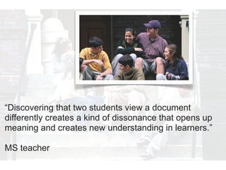 “Discovering that two students view a document
differently creates a kind of dissonance that opens up
meaning and creates new understanding in learners.”

MS teacher
 