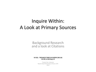 Inquire Within: 
A Look at Primary Sources 
Background Research 
and a look at Citations 
VA SOL: TROUBLED TIMES IN EUROPE (WS.3d) 
VA SOL LA Writing 5.9 
Tracey Cain, Librarian 
Reams Road Elementary School, CCPS 
2014 
 