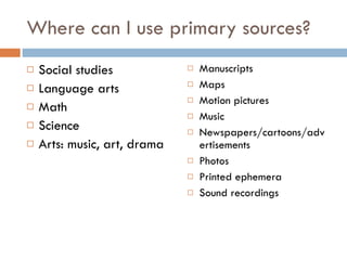 Where can I use primary sources? Social studies Language arts Math Science Arts: music, art, drama Manuscripts Maps Motion pictures Music Newspapers/cartoons/advertisements Photos Printed ephemera Sound recordings 