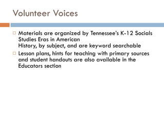 Volunteer Voices Materials are organized by Tennessee’s K-12 Socials Studies Eras in American  History, by subject, and are keyword searchable Lesson plans, hints for teaching with primary sources and student handouts are also available in the Educators section 