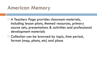 American Memory A Teachers Page provides classroom materials, including lesson plans, themed resources, primary source sets, presentations & activities and professional development materials Collection can be browsed by topic, time period, format (map, photo, etc) and place 