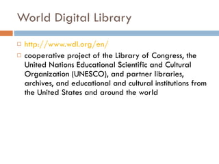 World Digital Library http://www.wdl.org/en/ cooperative project of the Library of Congress, the United Nations Educational Scientific and Cultural Organization (UNESCO), and partner libraries, archives, and educational and cultural institutions from the United States and around the world 