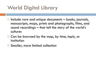 World Digital Library Include rare and unique documents – books, journals, manuscripts, maps, prints and photographs, films, and sound recordings – that tell the story of the world’s cultures Can be browsed by the map, by time, topic, or institution Smaller, more limited collection 