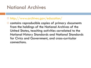 National Archives http://www.archives.gov/education/ contains reproducible copies of primary documents from the holdings of the National Archives of the United States, teaching activities correlated to the National History Standards and National Standards for Civics and Government, and cross-curricular connections. 