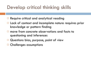 Develop critical thinking skills Require critical and analytical reading Lack of context and incomplete nature requires prior knowledge or pattern finding move from concrete observations and facts to questioning and inferences Questions bias, purpose, point of view Challenges assumptions 
