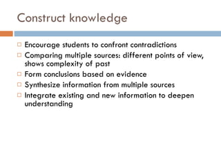 Construct knowledge Encourage students to confront contradictions Comparing multiple sources: different points of view, shows complexity of past Form conclusions based on evidence Synthesize information from multiple sources Integrate existing and new information to deepen understanding 