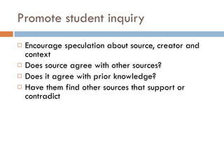 Promote student inquiry Encourage speculation about source, creator and context Does source agree with other sources? Does it agree with prior knowledge? Have them find other sources that support or contradict 