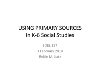USING PRIMARY SOURCES
   In K-6 Social Studies
           EDEL 157
       3 February 2010
        Robin M. Katz
 