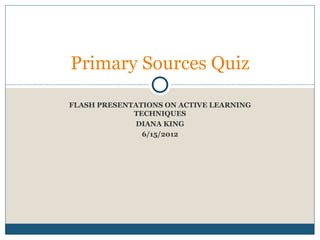 Primary Sources Quiz

FLASH PRESENTATIONS ON ACTIVE LEARNING
             TECHNIQUES
             DIANA KING
               6/15/2012
 