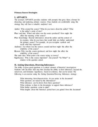 Primary Source Strategies
I. APPARTS
The acronym APPARTS provides students with prompts that gives them a format for
dissecting and analyzing primary sources. Once students are comfortable using this
strategy they will have a valuable analytical tool.
Author: Who created the source? What do you know about the author? What
is the author’s point of view?
Place and time: Where and when was the source produced? How might this
affect the meaning of the source?
Prior Knowledge: Beyond information about the author and the context of
its creation, what do you know that would help you further understand
the primary source? For example, do you recognize symbols and
recall what they represent?
Audience: For whom was the sources created and how might this affect the
reliability of the source?
Reason: Why was this source produced, and how might this affect the
reliability of the source?
The main idea: What point is the source trying to convey?
Significance: Why is this source important? Ask yourself “So What?” in
relation to the question asked.
II. Asking Questions, Drawing Inferences
The ability to pose good questions is a critical element of historical investigation.
Students with the latter skill may then develop the ability to draw inferences beyond the
stated text, and formulate hypotheses, based on evidence, that can be tested. The
following is an exercise using the Asking Questions/Drawing Inferences strategy:
What interesting facts/characteristics do you notice in the document?
What questions are raised by this information?
What inferences can be drawn from these questions?
What evidence is there in the documents to support these inferences?
What further questions come to mind?
What insights about this historical period have you gained from this document?
 
