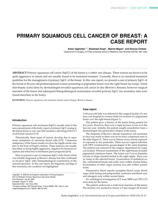 ONCOLOGY | CASE REPORT
PRIMARY SQUAMOUS CELL CANCER OF BREAST: A
CASE REPORT
Ketan Vagholkar∗,1, Shashwat Singh∗, Meenal Mapari∗ and Dhairya Chitalia∗
∗Department of Surgery, D.Y.Patil University school of Medicine, Navi Mumbai-400706. MS. India.
ABSTRACT Primary squamous cell cancer (SqCC) of the breast is a rather rare disease. These tumors are known to be
quite aggressive in nature and are usually found to be treatment-resistant. Currently, there is no standard treatment
guideline for the management of primary SqCC of the breast. In this case report, we present a case of primary SqCC of
the breast in 60-year old postmenopausal women presenting as pigmented lesion over the right breast (no lump). Initial
skin biopsy (core) done by dermatologist revealed squamous cell cancer in situ (Bowen’s disease); however surgical
resection of the lesion and subsequent histopathological examination revealed primary SqCC (no secondary sites were
found elsewhere in the body).
KEYWORDS Primary squamous cell carcinoma; breast cancer; biopsy; Bowen’s disease
Introduction
Primary squamous cell carcinoma (SqCC) usually arise in the
sun-exposed parts of the body; report of primary SqCC arising in
the breast tissue is very rare (the incidence rate being 0.04-0.1%
of all breast cancers) [1-3].
Theoretically, these types of tumors develop due to squa-
mous metaplasia of cancerous ductal cells [3-5]. Cutaneous
malignancy of the breast usually involves the nipple-areola com-
plex in the form of Paget’s disease. These tumours are usually
described as being highly aggressive, negative for hormone re-
ceptors and refractory to treatment (poor prognosis) [4-6].
Here we present a case of cutaneous SqCC of the breast which
was initially diagnosed as Bowen’s disease but later conﬁrmed
as invasive SqCC after histopathological examination of the
resected specimen. In this case report, the diagnostic red ﬂags of
this extremely rare condition are highlighted.
Copyright © 2020 by the Bulgarian Association of Young Surgeons
DOI:10.5455/ijsm.Primary-Squamous-Cell-cancer-Breast
First Received: July 26, 2020
Accepted: August 10, 2020
Associate Editor: Ivan Inkov (BG);
1
Annapurna Niwas, 229 Ghantali Road. Thane 400602. MS. India; E mail:
kvagholkar@yahoo.com; Mobile: 9821341290
Case report
A 60-year-old lady was referred to the surgical facility of a ter-
tiary care hospital in western India for excision of a pigmented
lesion over the right breast (Figure 1).
The patient gave a history of the lesion being present for
ﬁve years. However, there was a rapid increase in size over the
last one year. Initially, the patient sought consultation from a
dermatologist who performed a biopsy of the lesion.
The diagnosis of Bowen’s disease (squamous cell carcinoma
in situ) was made as there was no invasive component seen in
the slide (Figure 2). There was no history of any arsenic exposure
or exposure to any pesticides. There was no vaginal infection
with HPV (conﬁrmed by gynaecologist of the same hospital).
The patient was referred to the surgery department for surgi-
cal excision. Physical examination of the right breast revealed
pigmented cutaneous lesion. The lesion was 3 cm in diameter,
circular in shape situated medial to the right nipple. There was
no lump in the affected breast. Examination of ipsilateral ax-
illa, contralateral breast and axilla were within normal limits.
Examination of other organ systems was also within normal
limits.
Preoperative blood reports (complete blood count, blood
sugar, both fasting and postprandial, creatinine and blood urea
and nitrogen) were within normal limits.
No radiological investigations (CT scan/MRI scan/PET CT)
were done for the lesion.
The patient underwent a wide local resection of the lesion.
The incision was marked to ensure a 5 mm margin all around
Ketan Vagholkar et al./ International Journal of Surgery and Medicine (2020) 6(4):32-35
 