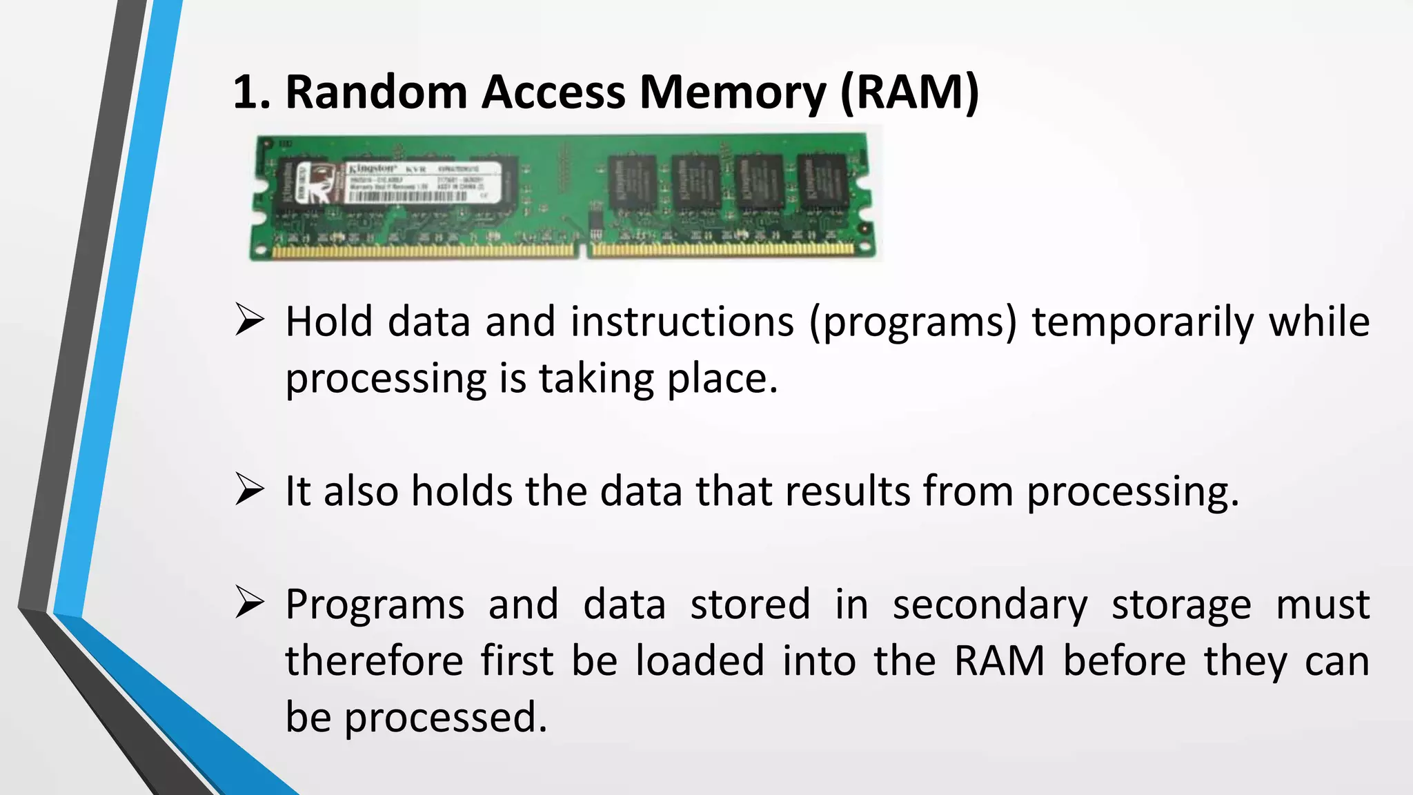 1. Random Access Memory (RAM)
 Hold data and instructions (programs) temporarily while
processing is taking place.
 It also holds the data that results from processing.
 Programs and data stored in secondary storage must
therefore first be loaded into the RAM before they can
be processed.
 