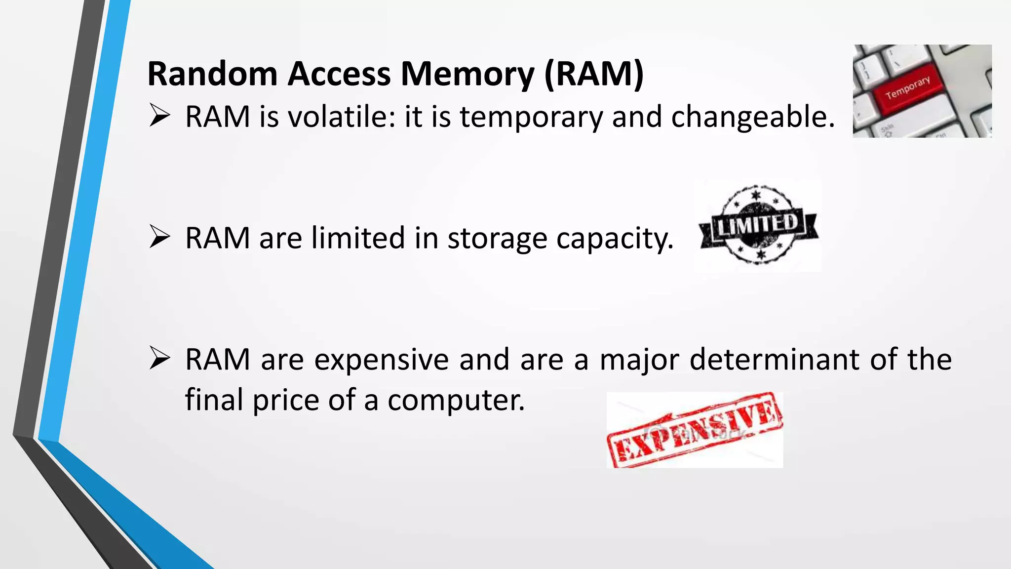 Random Access Memory (RAM)
 RAM is volatile: it is temporary and changeable.
 RAM are limited in storage capacity.
 RAM are expensive and are a major determinant of the
final price of a computer.
 