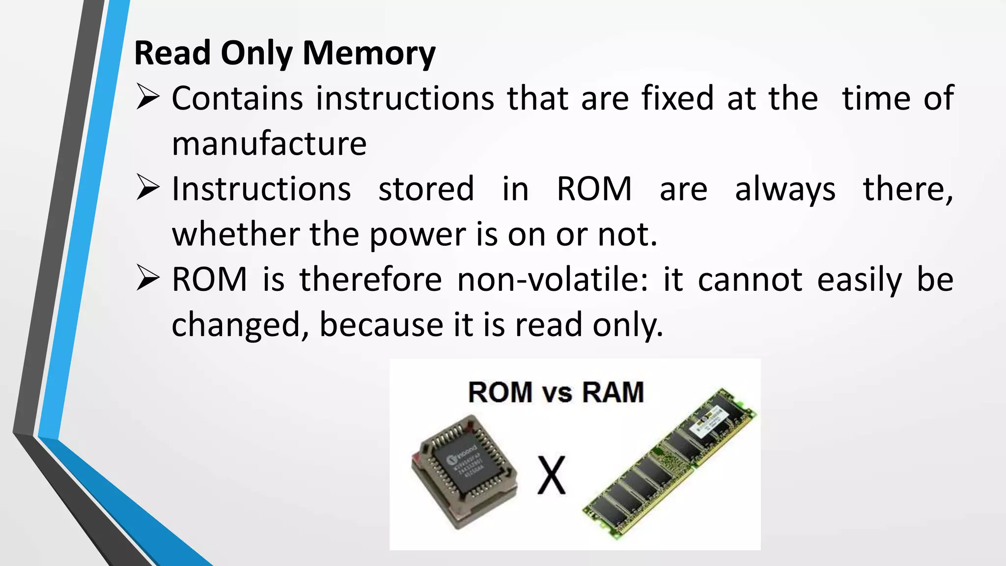Read Only Memory
 Contains instructions that are fixed at the time of
manufacture
 Instructions stored in ROM are always there,
whether the power is on or not.
 ROM is therefore non-volatile: it cannot easily be
changed, because it is read only.
 