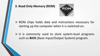 3. Read Only Memory (ROM)
 ROM chips holds data and instructions necessary for
starting up the computer when it is switched on.
 It is commonly used to store system-level programs
such as BIOS (Basic Input/Output System) program.
 