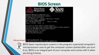 BIOS (basic input/output system) is the program a personal computer's
microprocessor uses to get the computer system started after you turn
it on. BIOS is an integral part of your computer and comes with it when
you bring it home.
Did you know?
 