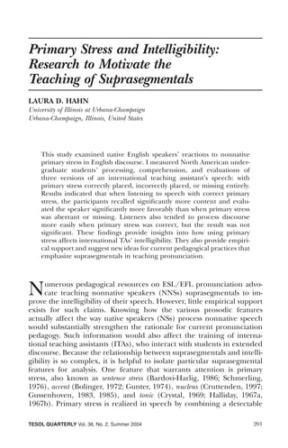 Primary Stress and Intelligibility:
Research to Motivate the
Teaching of Suprasegmentals
LAURA D. HAHN
University of Illinois at Urbana-Champaign
Urbana-Champaign, Illinois, United States




    This study examined native English speakers’ reactions to nonnative
    primary stress in English discourse. I measured North American under-
    graduate students’ processing, comprehension, and evaluations of
    three versions of an international teaching assistant’s speech: with
    primary stress correctly placed, incorrectly placed, or missing entirely.
    Results indicated that when listening to speech with correct primary
    stress, the participants recalled signiﬁcantly more content and evalu-
    ated the speaker signiﬁcantly more favorably than when primary stress
    was aberrant or missing. Listeners also tended to process discourse
    more easily when primary stress was correct, but the result was not
    signiﬁcant. These ﬁndings provide insights into how using primary
    stress affects international TAs’ intelligibility. They also provide empiri-
    cal support and suggest new ideas for current pedagogical practices that
    emphasize suprasegmentals in teaching pronunciation.




N     umerous pedagogical resources on ESL/EFL pronunciation advo-
      cate teaching nonnative speakers (NNSs) suprasegmentals to im-
prove the intelligibility of their speech. However, little empirical support
exists for such claims. Knowing how the various prosodic features
actually affect the way native speakers (NSs) process nonnative speech
would substantially strengthen the rationale for current pronunciation
pedagogy. Such information would also affect the training of interna-
tional teaching assistants (ITAs), who interact with students in extended
discourse. Because the relationship between suprasegmentals and intelli-
gibility is so complex, it is helpful to isolate particular suprasegmental
features for analysis. One feature that warrants attention is primary
stress, also known as sentence stress (Bardovi-Harlig, 1986; Schmerling,
1976), accent (Bolinger, 1972; Gunter, 1974), nucleus (Cruttenden, 1997;
Gussenhoven, 1983, 1985), and tonic (Crystal, 1969; Halliday, 1967a,
1967b). Primary stress is realized in speech by combining a detectable

TESOL QUARTERLY Vol. 38, No. 2, Summer 2004                                        201
 