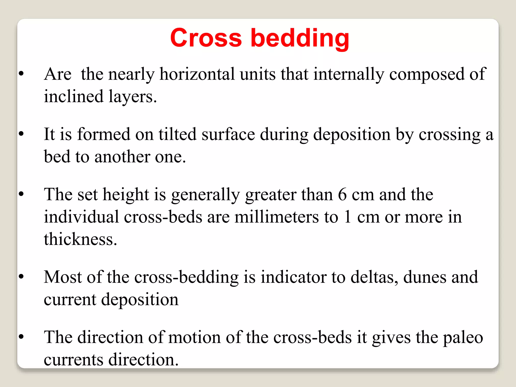 Cross bedding
• Are the nearly horizontal units that internally composed of
inclined layers.
• It is formed on tilted surface during deposition by crossing a
bed to another one.
• The set height is generally greater than 6 cm and the
individual cross-beds are millimeters to 1 cm or more in
thickness.
• Most of the cross-bedding is indicator to deltas, dunes and
current deposition
• The direction of motion of the cross-beds it gives the paleo
currents direction.
 