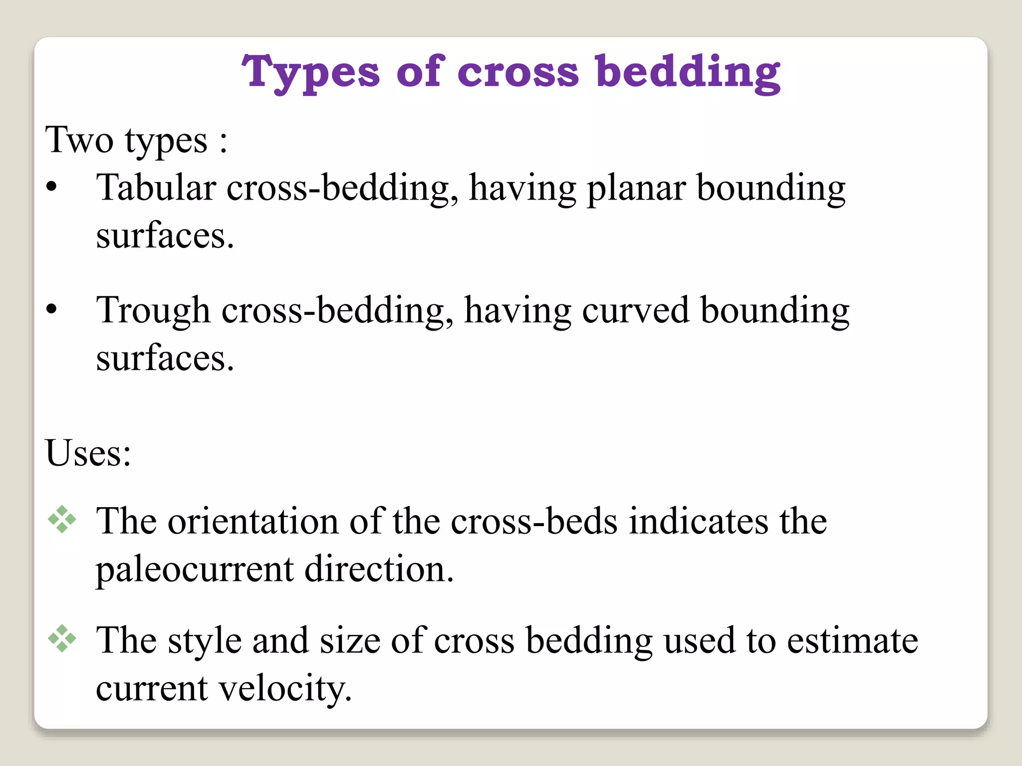 Types of cross bedding
Two types :
• Tabular cross-bedding, having planar bounding
surfaces.
• Trough cross-bedding, having curved bounding
surfaces.
Uses:
 The orientation of the cross-beds indicates the
paleocurrent direction.
 The style and size of cross bedding used to estimate
current velocity.
 