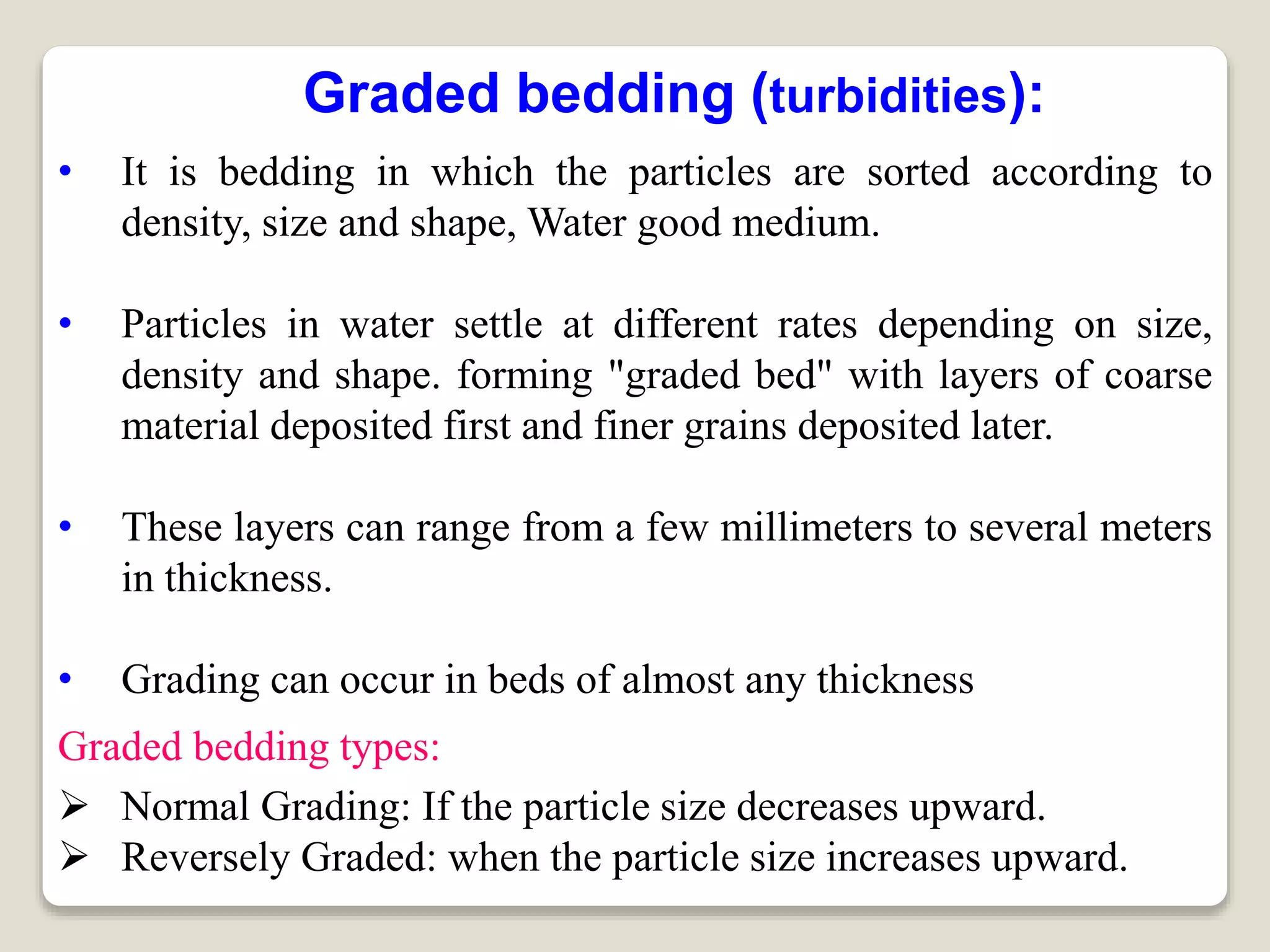 Graded bedding (turbidities):
• It is bedding in which the particles are sorted according to
density, size and shape, Water good medium.
• Particles in water settle at different rates depending on size,
density and shape. forming "graded bed" with layers of coarse
material deposited first and finer grains deposited later.
• These layers can range from a few millimeters to several meters
in thickness.
• Grading can occur in beds of almost any thickness
Graded bedding types:
 Normal Grading: If the particle size decreases upward.
 Reversely Graded: when the particle size increases upward.
 