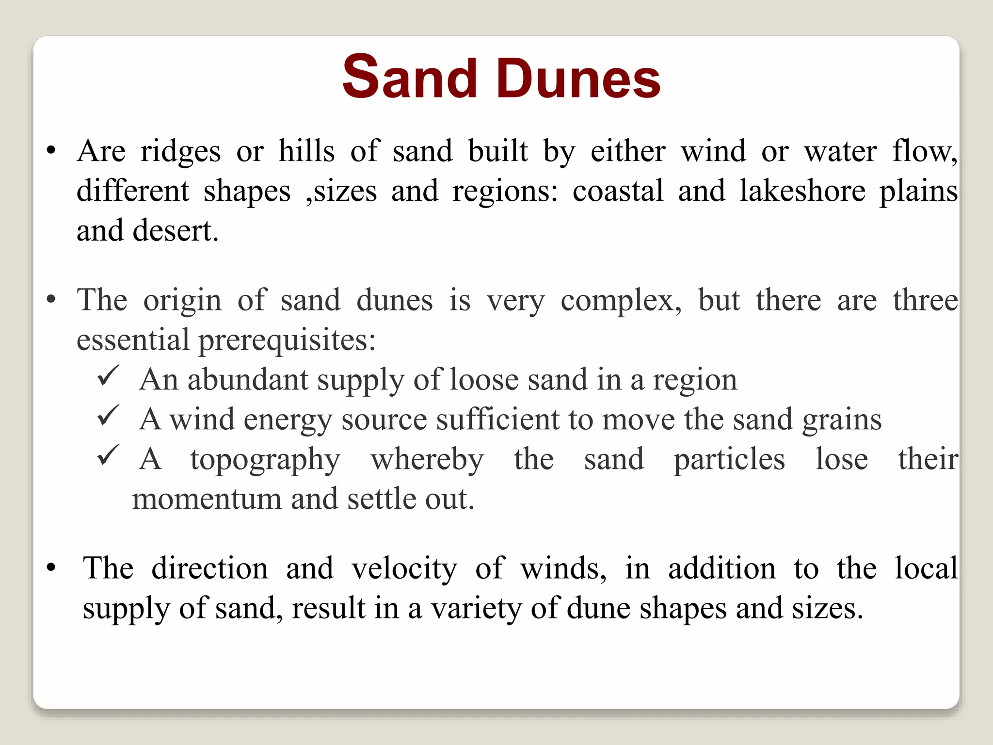 Sand Dunes
• Are ridges or hills of sand built by either wind or water flow,
different shapes ,sizes and regions: coastal and lakeshore plains
and desert.
• The origin of sand dunes is very complex, but there are three
essential prerequisites:
 An abundant supply of loose sand in a region
 A wind energy source sufficient to move the sand grains
 A topography whereby the sand particles lose their
momentum and settle out.
• The direction and velocity of winds, in addition to the local
supply of sand, result in a variety of dune shapes and sizes.
 