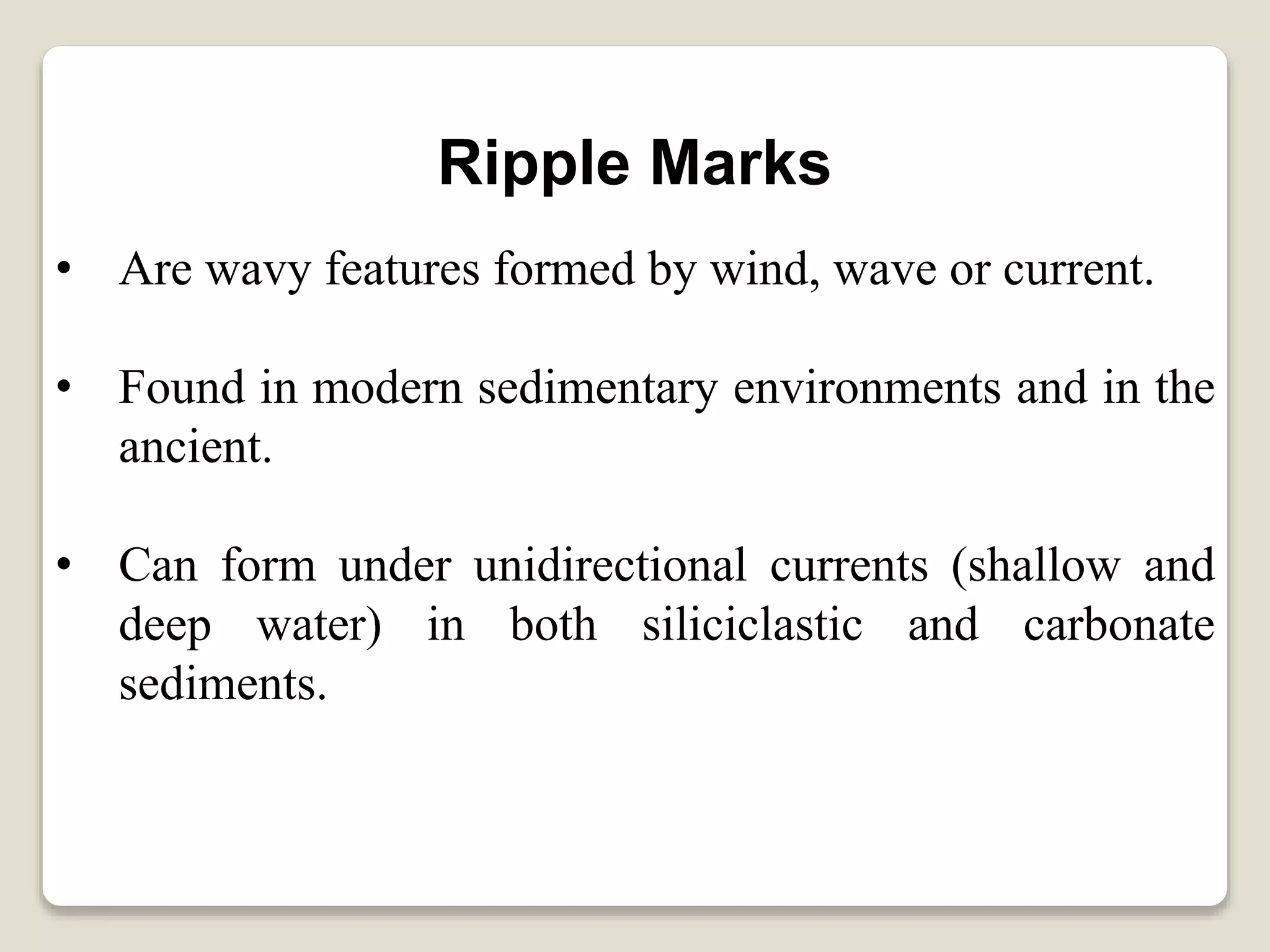 Ripple Marks
• Are wavy features formed by wind, wave or current.
• Found in modern sedimentary environments and in the
ancient.
• Can form under unidirectional currents (shallow and
deep water) in both siliciclastic and carbonate
sediments.
 