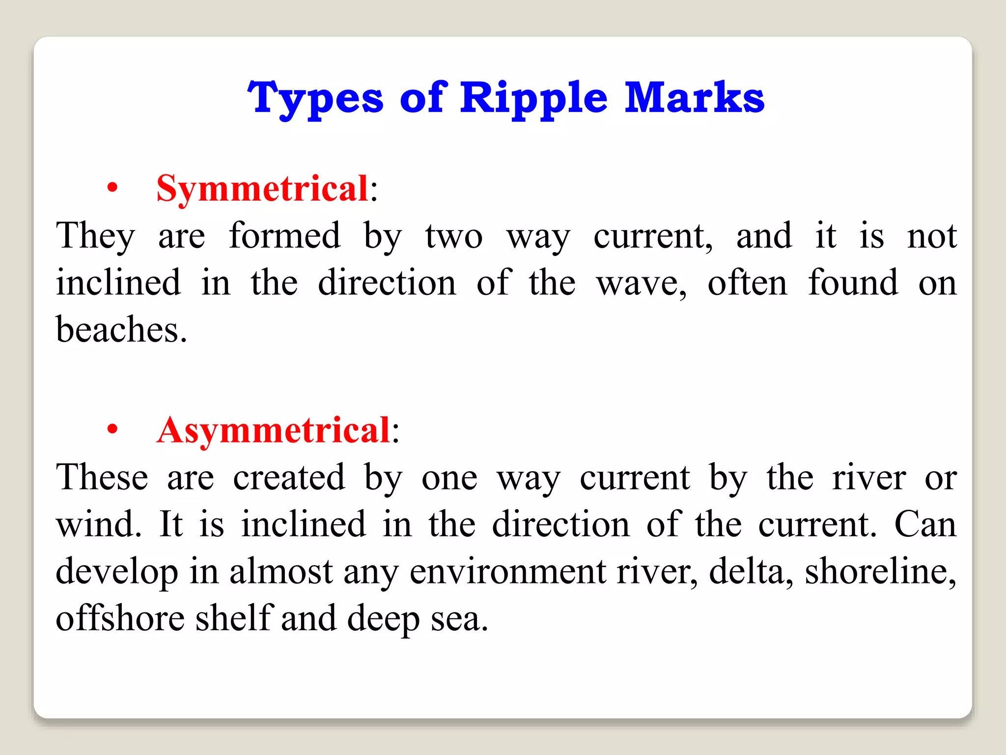 Types of Ripple Marks
• Symmetrical:
They are formed by two way current, and it is not
inclined in the direction of the wave, often found on
beaches.
• Asymmetrical:
These are created by one way current by the river or
wind. It is inclined in the direction of the current. Can
develop in almost any environment river, delta, shoreline,
offshore shelf and deep sea.
 