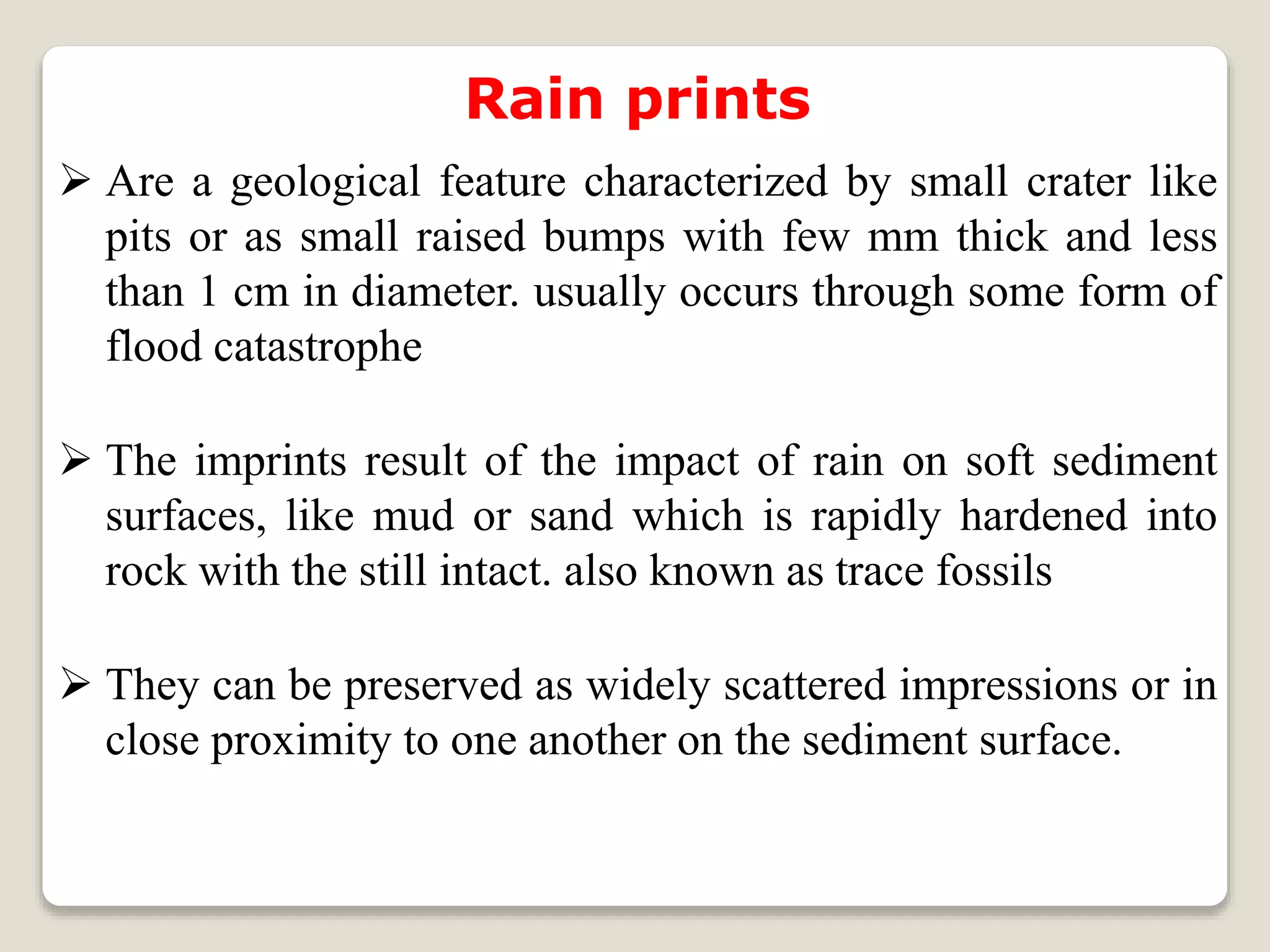 Rain prints
 Are a geological feature characterized by small crater like
pits or as small raised bumps with few mm thick and less
than 1 cm in diameter. usually occurs through some form of
flood catastrophe
 The imprints result of the impact of rain on soft sediment
surfaces, like mud or sand which is rapidly hardened into
rock with the still intact. also known as trace fossils
 They can be preserved as widely scattered impressions or in
close proximity to one another on the sediment surface.
 