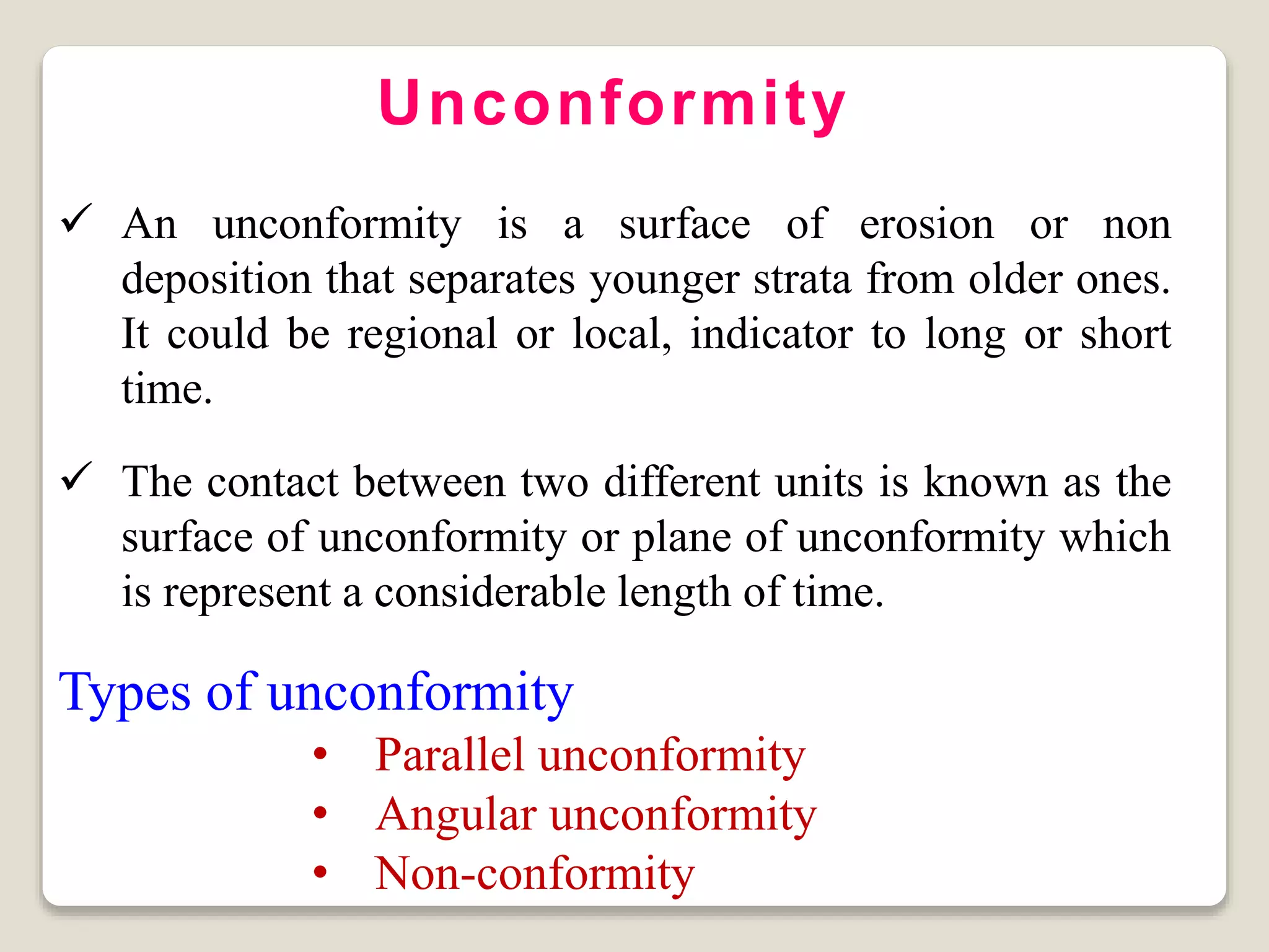 Unconformity
 An unconformity is a surface of erosion or non
deposition that separates younger strata from older ones.
It could be regional or local, indicator to long or short
time.
 The contact between two different units is known as the
surface of unconformity or plane of unconformity which
is represent a considerable length of time.
Types of unconformity
• Parallel unconformity
• Angular unconformity
• Non-conformity
 