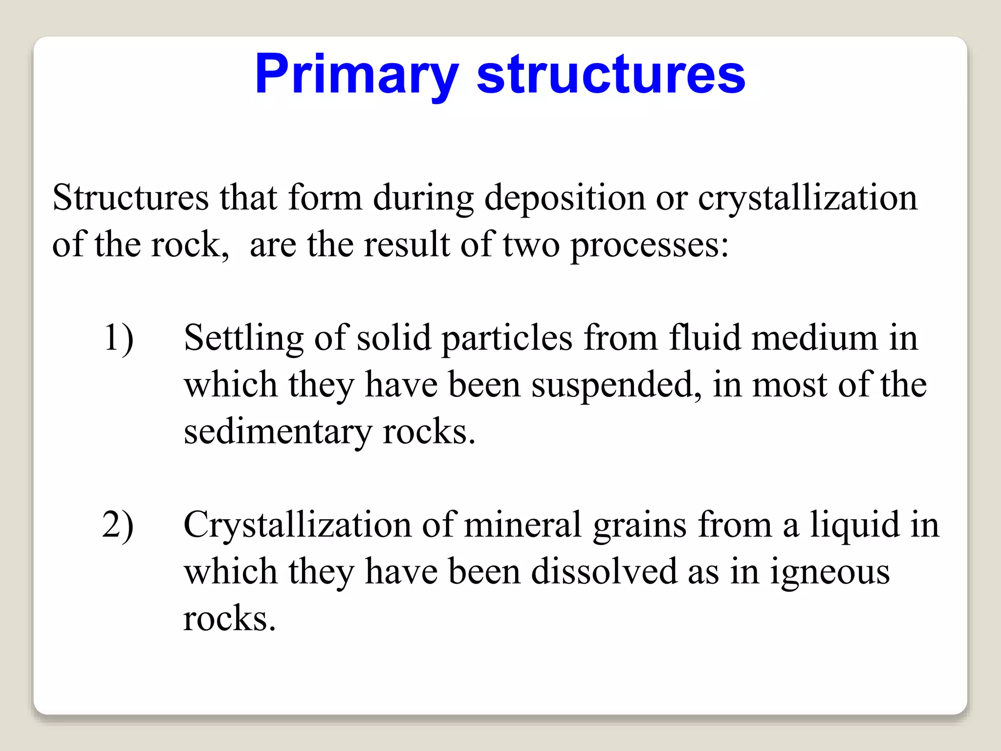 Primary structures
Structures that form during deposition or crystallization
of the rock, are the result of two processes:
1) Settling of solid particles from fluid medium in
which they have been suspended, in most of the
sedimentary rocks.
2) Crystallization of mineral grains from a liquid in
which they have been dissolved as in igneous
rocks.
 