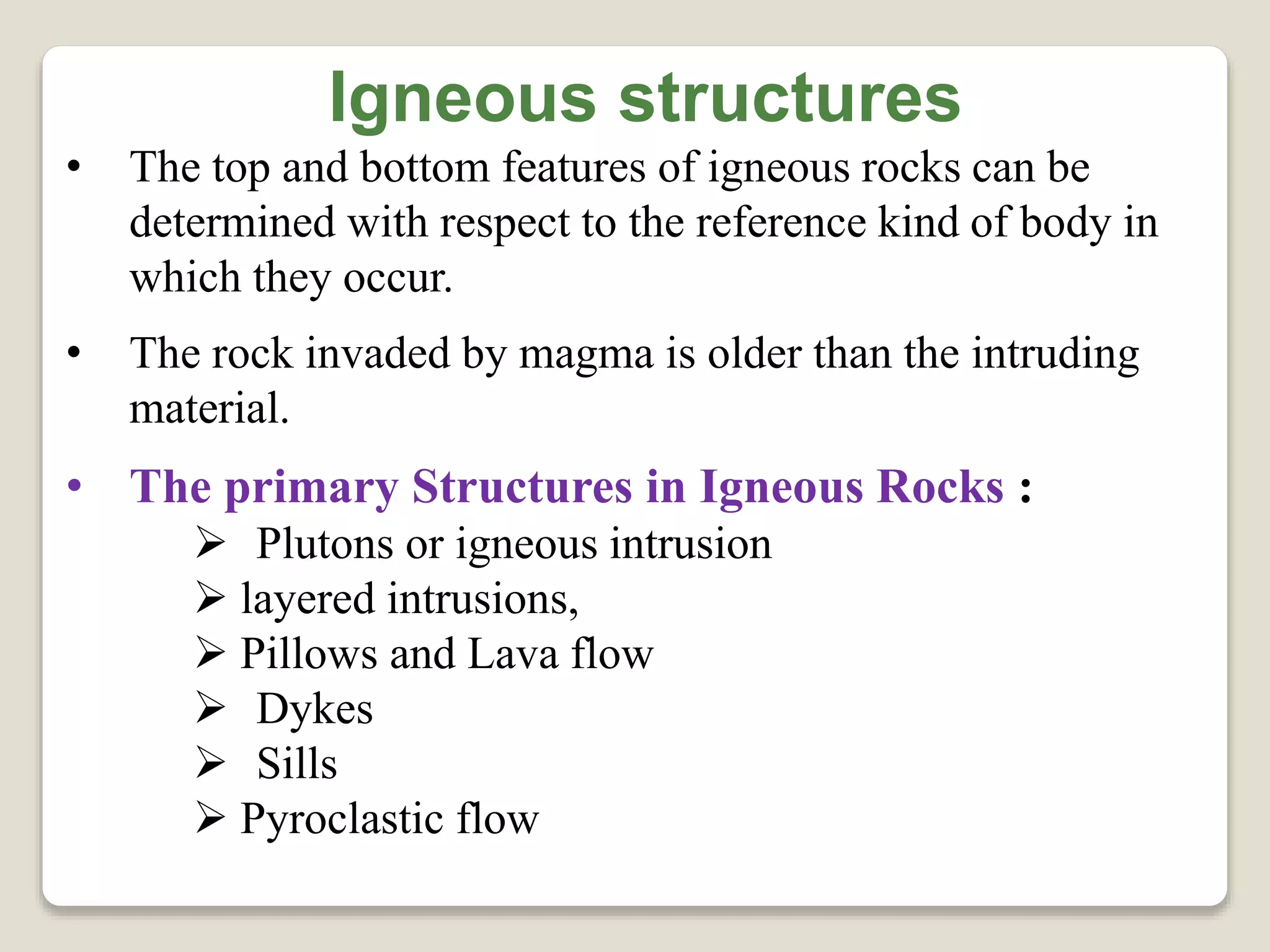 Igneous structures
• The top and bottom features of igneous rocks can be
determined with respect to the reference kind of body in
which they occur.
• The rock invaded by magma is older than the intruding
material.
• The primary Structures in Igneous Rocks :
 Plutons or igneous intrusion
 layered intrusions,
 Pillows and Lava flow
 Dykes
 Sills
 Pyroclastic flow
 