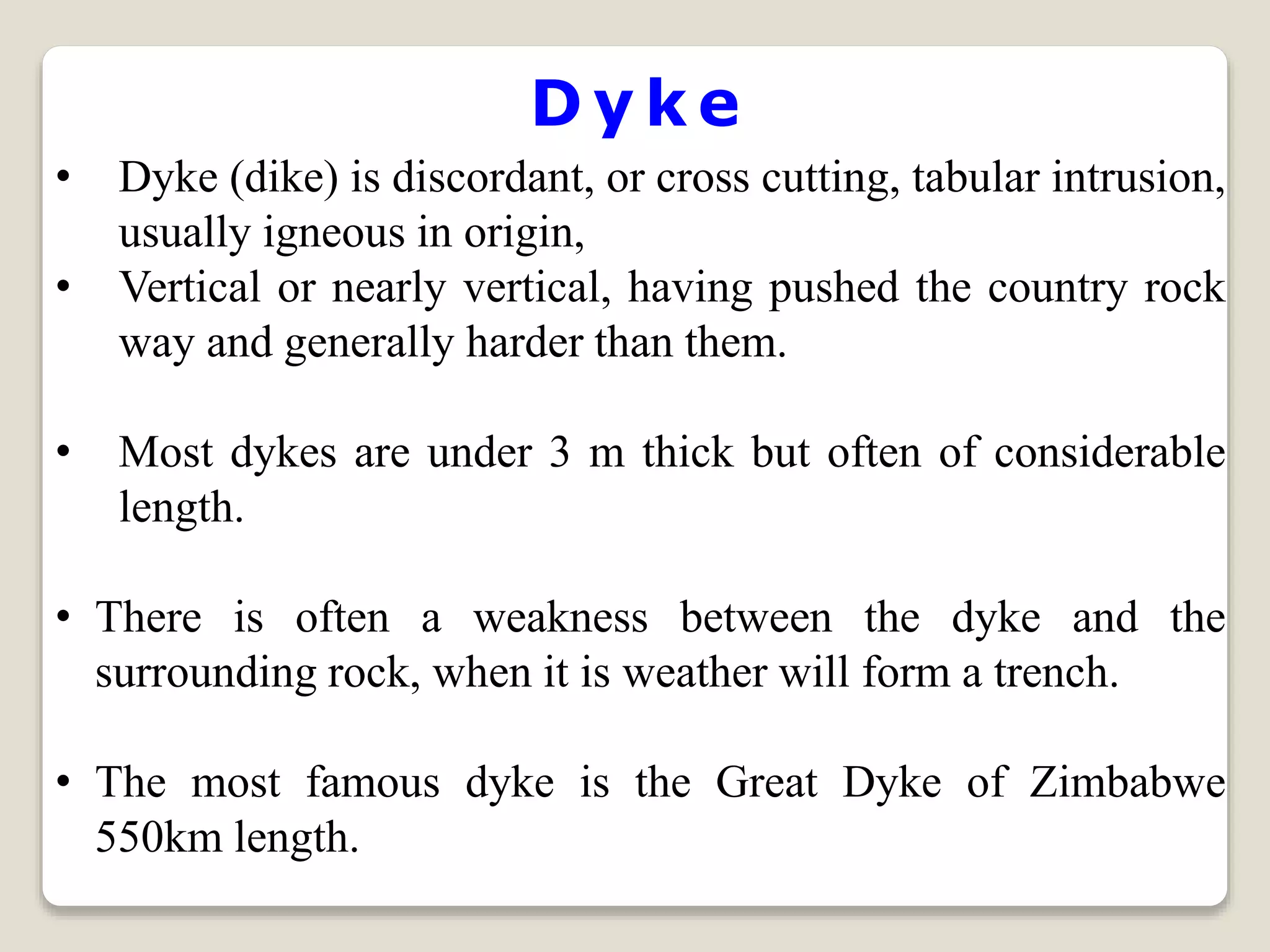 D y k e
• Dyke (dike) is discordant, or cross cutting, tabular intrusion,
usually igneous in origin,
• Vertical or nearly vertical, having pushed the country rock
way and generally harder than them.
• Most dykes are under 3 m thick but often of considerable
length.
• There is often a weakness between the dyke and the
surrounding rock, when it is weather will form a trench.
• The most famous dyke is the Great Dyke of Zimbabwe
550km length.
 