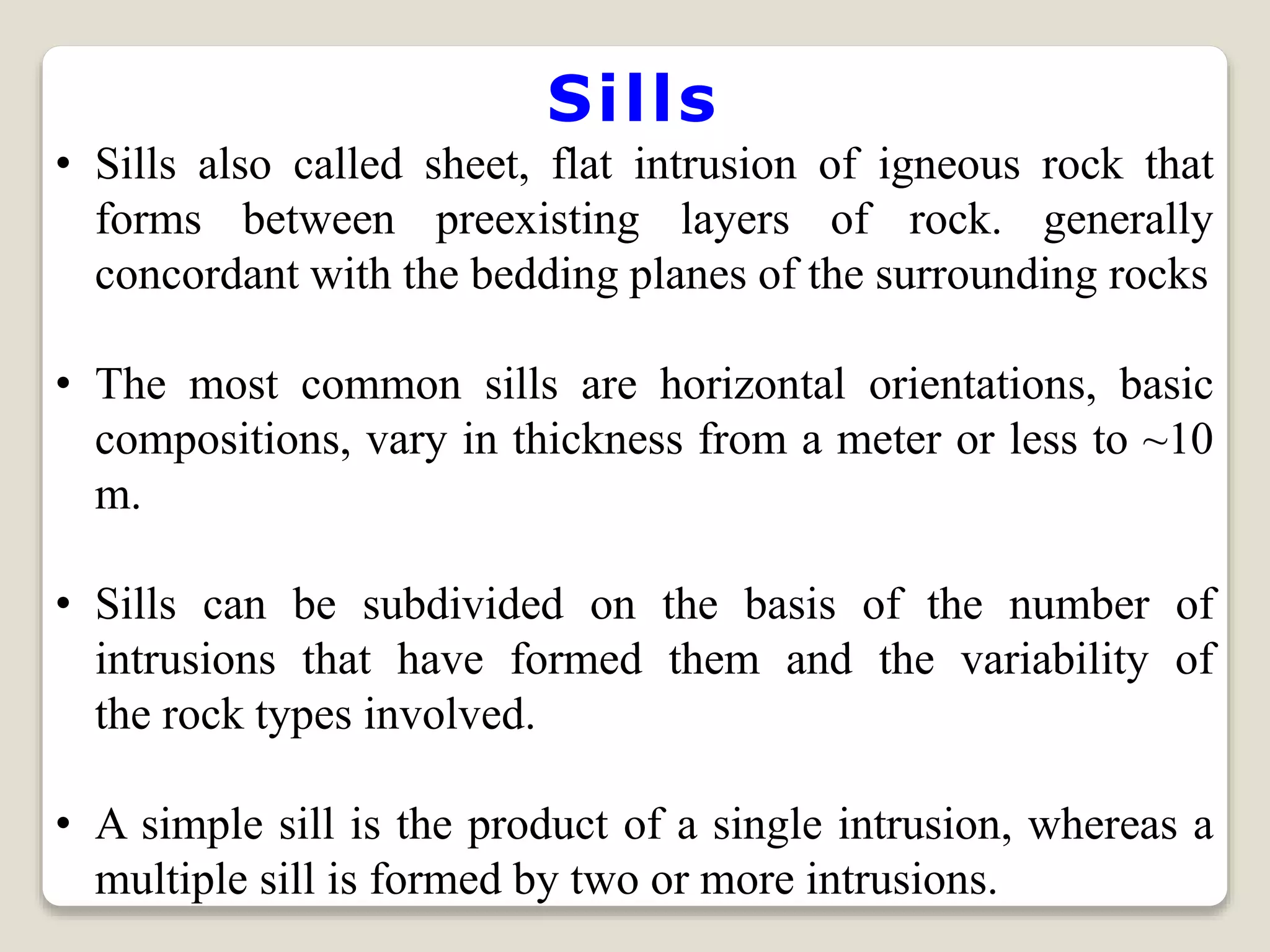 Sills
• Sills also called sheet, flat intrusion of igneous rock that
forms between preexisting layers of rock. generally
concordant with the bedding planes of the surrounding rocks
• The most common sills are horizontal orientations, basic
compositions, vary in thickness from a meter or less to ~10
m.
• Sills can be subdivided on the basis of the number of
intrusions that have formed them and the variability of
the rock types involved.
• A simple sill is the product of a single intrusion, whereas a
multiple sill is formed by two or more intrusions.
 