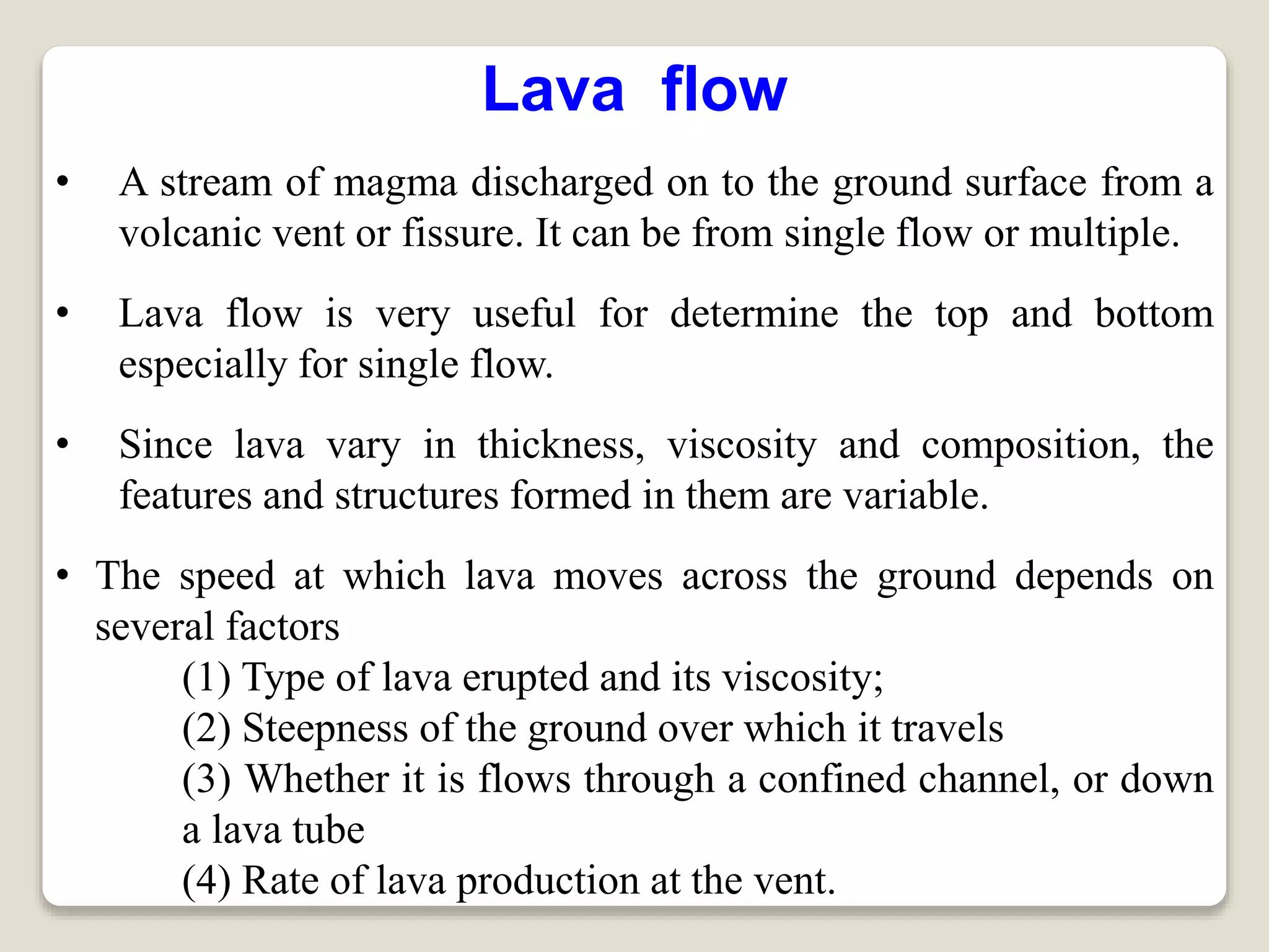 Lava flow
• A stream of magma discharged on to the ground surface from a
volcanic vent or fissure. It can be from single flow or multiple.
• Lava flow is very useful for determine the top and bottom
especially for single flow.
• Since lava vary in thickness, viscosity and composition, the
features and structures formed in them are variable.
• The speed at which lava moves across the ground depends on
several factors
(1) Type of lava erupted and its viscosity;
(2) Steepness of the ground over which it travels
(3) Whether it is flows through a confined channel, or down
a lava tube
(4) Rate of lava production at the vent.
 