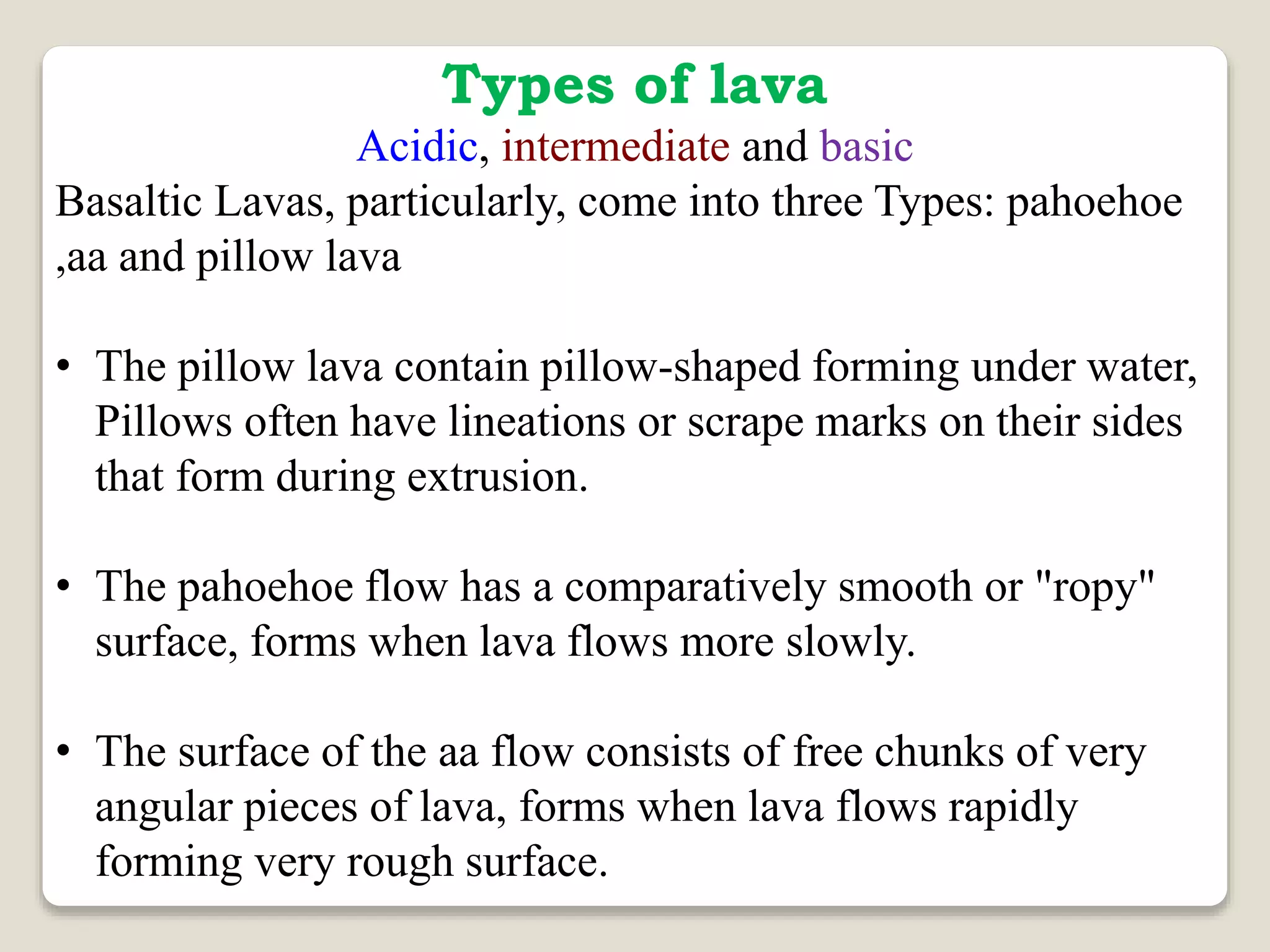 Types of lava
Acidic, intermediate and basic
Basaltic Lavas, particularly, come into three Types: pahoehoe
,aa and pillow lava
• The pillow lava contain pillow-shaped forming under water,
Pillows often have lineations or scrape marks on their sides
that form during extrusion.
• The pahoehoe flow has a comparatively smooth or "ropy"
surface, forms when lava flows more slowly.
• The surface of the aa flow consists of free chunks of very
angular pieces of lava, forms when lava flows rapidly
forming very rough surface.
 