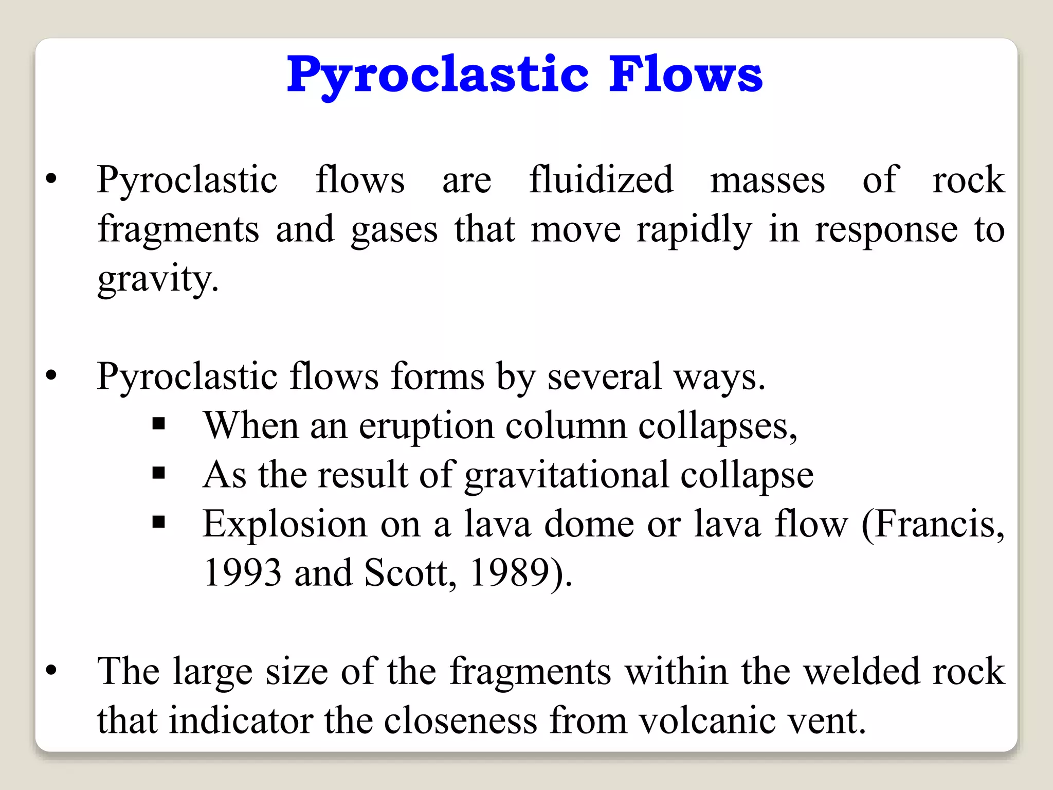 Pyroclastic Flows
• Pyroclastic flows are fluidized masses of rock
fragments and gases that move rapidly in response to
gravity.
• Pyroclastic flows forms by several ways.
 When an eruption column collapses,
 As the result of gravitational collapse
 Explosion on a lava dome or lava flow (Francis,
1993 and Scott, 1989).
• The large size of the fragments within the welded rock
that indicator the closeness from volcanic vent.
 