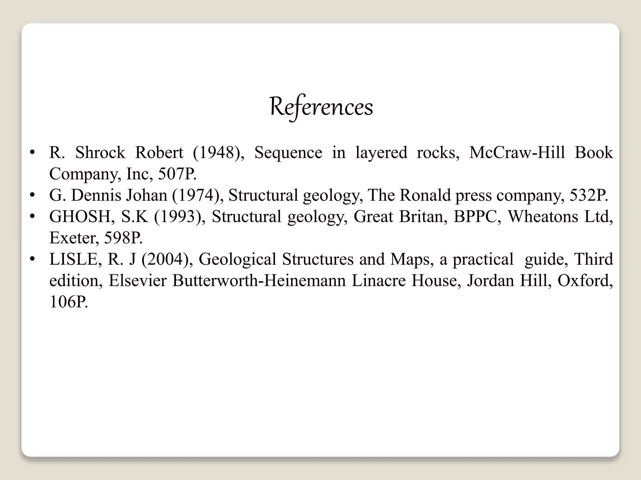 References
• R. Shrock Robert (1948), Sequence in layered rocks, McCraw-Hill Book
Company, Inc, 507P.
• G. Dennis Johan (1974), Structural geology, The Ronald press company, 532P.
• GHOSH, S.K (1993), Structural geology, Great Britan, BPPC, Wheatons Ltd,
Exeter, 598P.
• LISLE, R. J (2004), Geological Structures and Maps, a practical guide, Third
edition, Elsevier Butterworth-Heinemann Linacre House, Jordan Hill, Oxford,
106P.
 