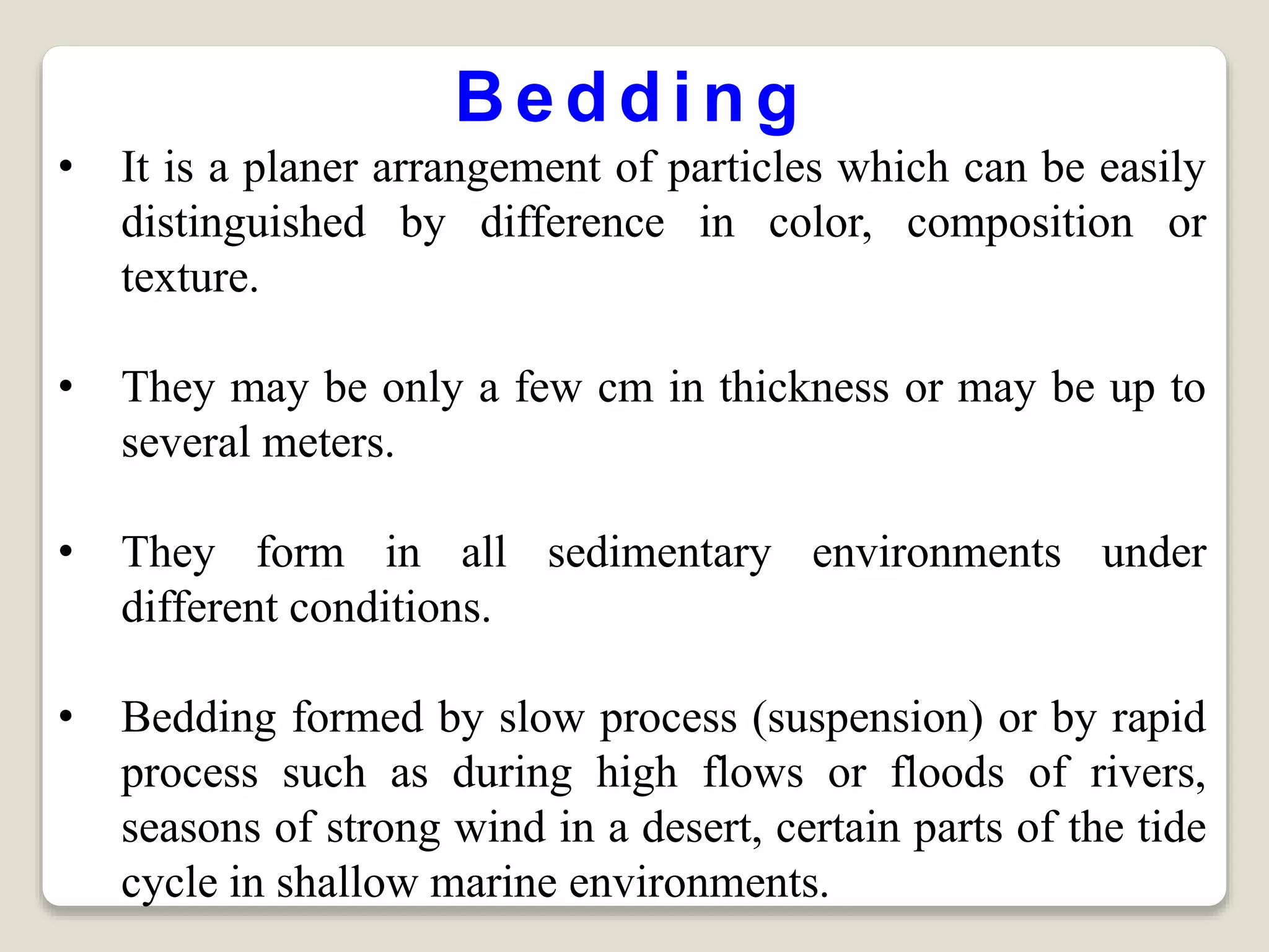 Bedding
• It is a planer arrangement of particles which can be easily
distinguished by difference in color, composition or
texture.
• They may be only a few cm in thickness or may be up to
several meters.
• They form in all sedimentary environments under
different conditions.
• Bedding formed by slow process (suspension) or by rapid
process such as during high flows or floods of rivers,
seasons of strong wind in a desert, certain parts of the tide
cycle in shallow marine environments.
 
