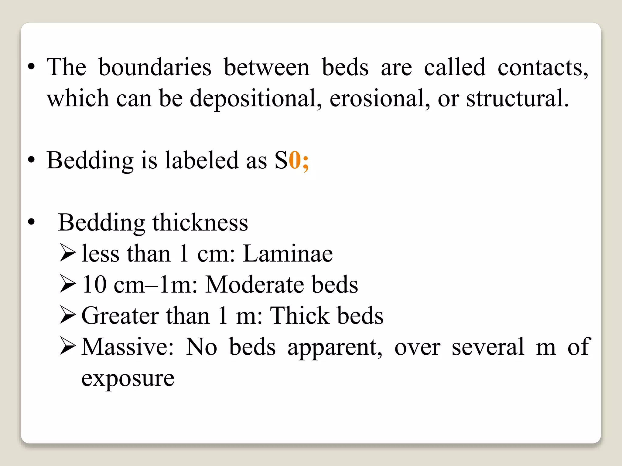 • The boundaries between beds are called contacts,
which can be depositional, erosional, or structural.
• Bedding is labeled as S0;
• Bedding thickness
less than 1 cm: Laminae
10 cm–1m: Moderate beds
Greater than 1 m: Thick beds
Massive: No beds apparent, over several m of
exposure
 