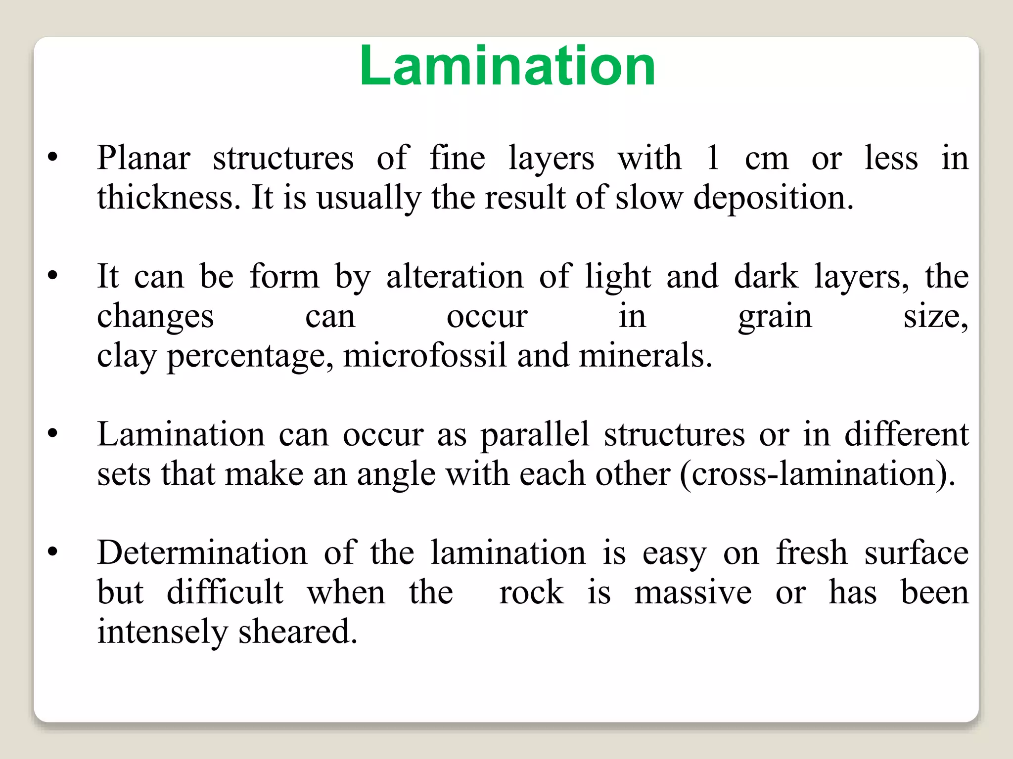 Lamination
• Planar structures of fine layers with 1 cm or less in
thickness. It is usually the result of slow deposition.
• It can be form by alteration of light and dark layers, the
changes can occur in grain size,
clay percentage, microfossil and minerals.
• Lamination can occur as parallel structures or in different
sets that make an angle with each other (cross-lamination).
• Determination of the lamination is easy on fresh surface
but difficult when the rock is massive or has been
intensely sheared.
 