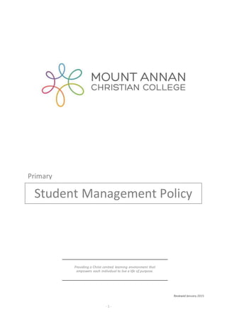 Mount Annan Christian College Primary Student Management Policy
_____________________________________________________________________________________________
- 1 -
Reviewed January 2015
Providing a Christ centred learning environment that
empowers each individual to live a life of purpose.
Student Management Policy
Primary
 