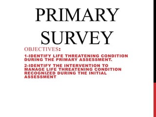 PRIMARY
   SURVEY
OBJECTIVES:
1-IDENTIFY LIFE THREATENING CONDITION
DURING THE PRIMARY ASSESSMENT.
2-IDENTIFY THE INTERVENTION TO
MANAGE LIFE THREATENING CONDITION
RECOGNIZED DURING THE INITIAL
ASSESSMENT .
 