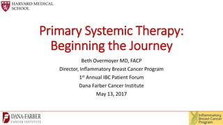 Primary Systemic Therapy:
Beginning the Journey
Beth Overmoyer MD, FACP
Director, Inflammatory Breast Cancer Program
1st Annual IBC Patient Forum
Dana Farber Cancer Institute
May 13, 2017
 