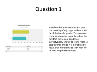 Question 1
Based on these results it is clear that
the majority of my target audience will
be of the female gender. This does not
come as a surprise to me based on the
fact that the female gender are
stereotypically known to relate more to
soap opera’s and so it is a predictable
result that more females than men will
be watching the soap opera.
 