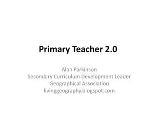 Primary Teacher 2.0
Alan Parkinson
Secondary Curriculum Development Leader
Geographical Association
livinggeography.blogspot.com
 