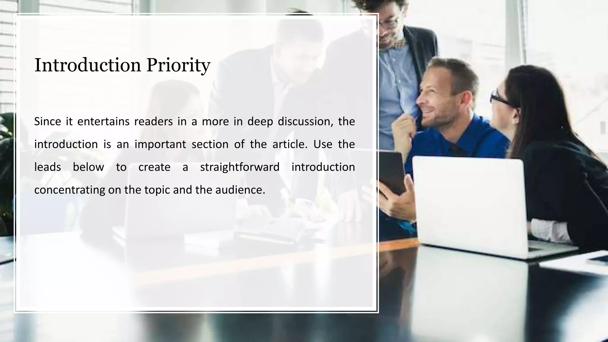 Introduction Priority
Since it entertains readers in a more in deep discussion, the
introduction is an important section of the article. Use the
leads below to create a straightforward introduction
concentrating on the topic and the audience.
 