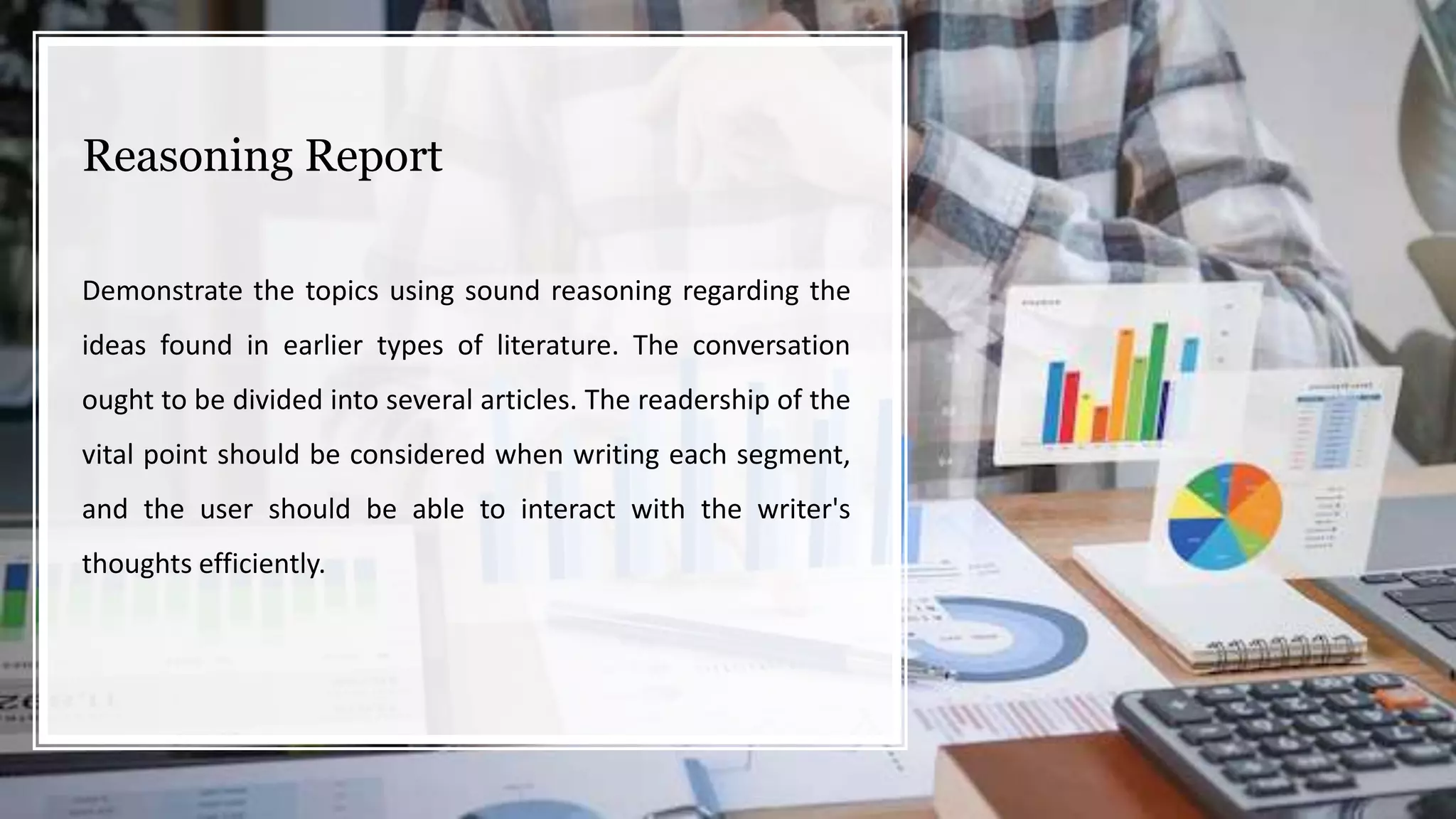Reasoning Report
Demonstrate the topics using sound reasoning regarding the
ideas found in earlier types of literature. The conversation
ought to be divided into several articles. The readership of the
vital point should be considered when writing each segment,
and the user should be able to interact with the writer's
thoughts efficiently.
 
