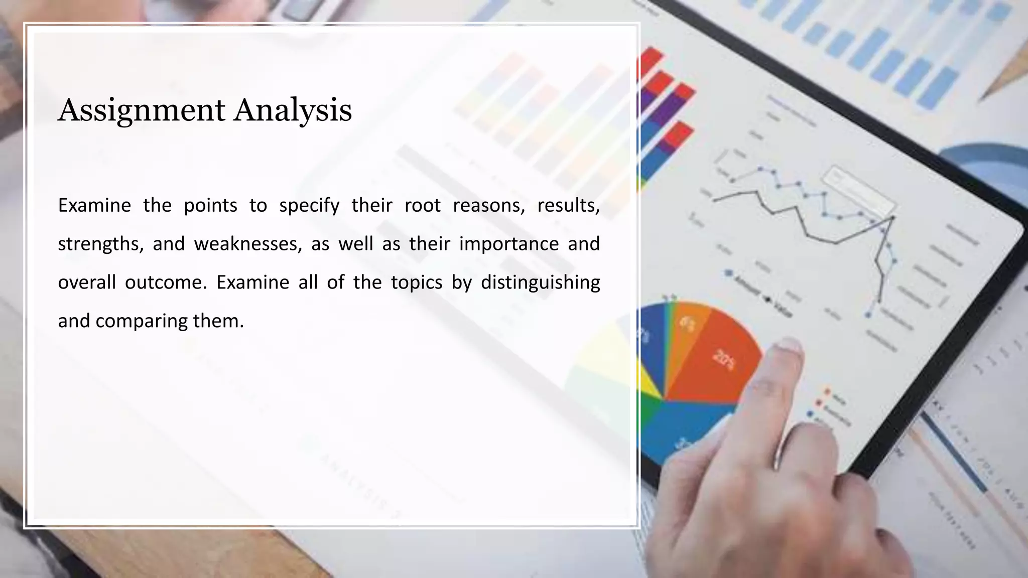 Assignment Analysis
Examine the points to specify their root reasons, results,
strengths, and weaknesses, as well as their importance and
overall outcome. Examine all of the topics by distinguishing
and comparing them.
 